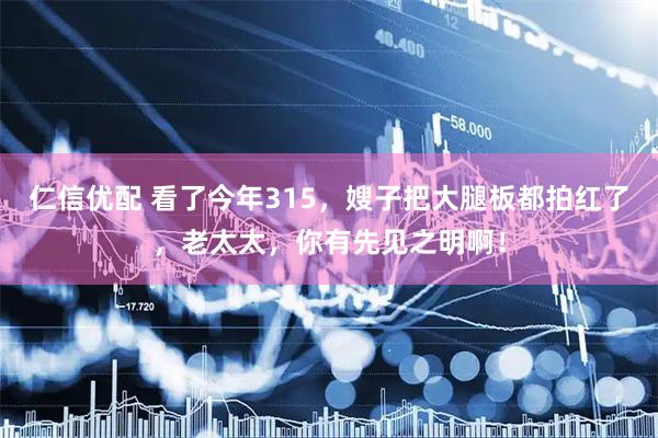 仁信优配 看了今年315，嫂子把大腿板都拍红了，老太太，你有先见之明啊！