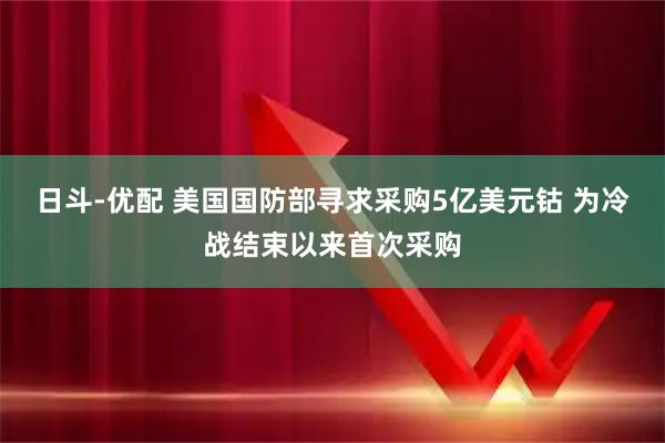日斗-优配 美国国防部寻求采购5亿美元钴 为冷战结束以来首次采购