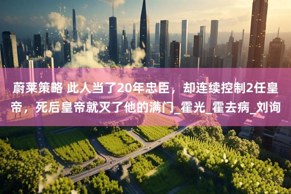 蔚莱策略 此人当了20年忠臣，却连续控制2任皇帝，死后皇帝就灭了他的满门_霍光_霍去病_刘询