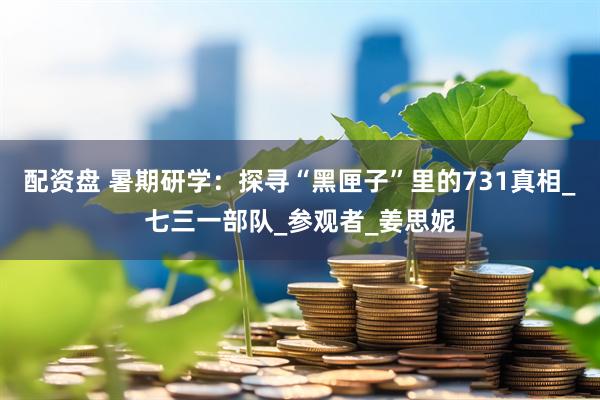 配资盘 暑期研学：探寻“黑匣子”里的731真相_七三一部队_参观者_姜思妮