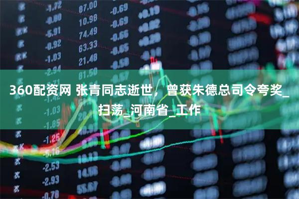 360配资网 张青同志逝世，曾获朱德总司令夸奖_扫荡_河南省_工作