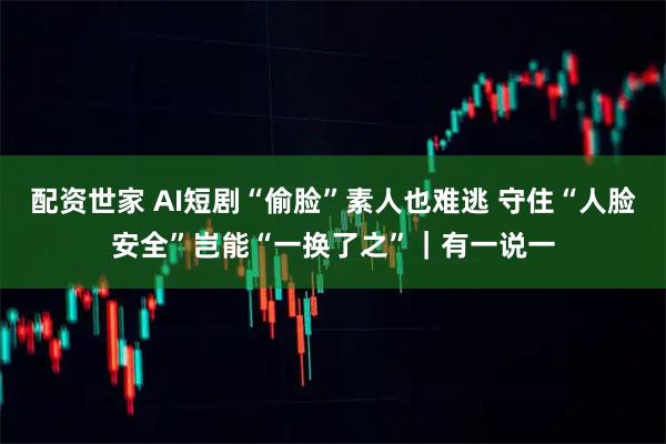 配资世家 AI短剧“偷脸”素人也难逃 守住“人脸安全”岂能“一换了之”｜有一说一