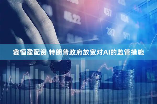 鑫恒盈配资 特朗普政府放宽对AI的监管措施