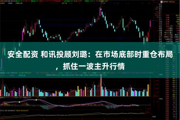 安全配资 和讯投顾刘璐：在市场底部时重仓布局，抓住一波主升行情