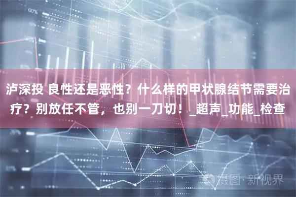 泸深投 良性还是恶性？什么样的甲状腺结节需要治疗？别放任不管，也别一刀切！_超声_功能_检查