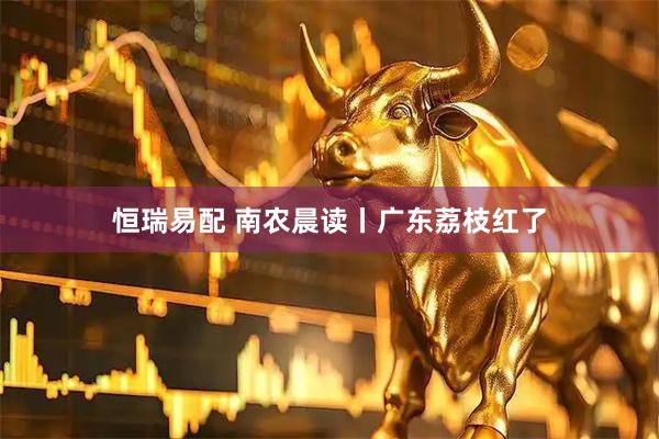 恒瑞易配 南农晨读丨广东荔枝红了